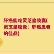 肝癌能吃灵芝皇胶囊(灵芝皇胶囊：肝癌患者的佳品)