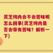 灵芝炖肉会不会苦味呢怎么回事(灵芝炖肉是否会带有苦味？解析一下)