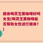 健身喝灵芝黑咖啡好吗女生(喝灵芝黑咖啡能否帮助女性进行健身？)