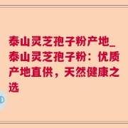 泰山灵芝孢子粉产地_泰山灵芝孢子粉：优质产地直供，天然健康之选