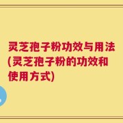 灵芝孢子粉功效与用法(灵芝孢子粉的功效和使用方式)