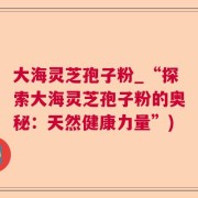 大海灵芝孢子粉_“探索大海灵芝孢子粉的奥秘:天然健康力量”)