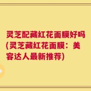 灵芝配藏红花面膜好吗(灵芝藏红花面膜：美容达人最新推荐)