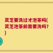 灵芝要洗过才泡茶吗(灵芝泡茶前需要洗吗？)