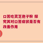 口苦吃灵芝孢子粉 探究其对口苦症状是否有改善作用
