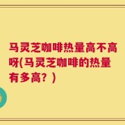 马灵芝咖啡热量高不高呀(马灵芝咖啡的热量有多高？)