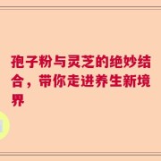 孢子粉与灵芝的绝妙结合，带你走进养生新境界