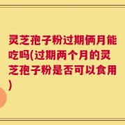 灵芝孢子粉过期俩月能吃吗(过期两个月的灵芝孢子粉是否可以食用)