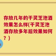 存放几年的干灵芝泡酒效果怎么样(干灵芝泡酒存放多年后效果如何？)