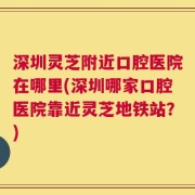深圳灵芝附近口腔医院在哪里(深圳哪家口腔医院靠近灵芝地铁站？)