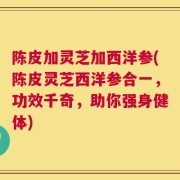陈皮加灵芝加西洋参(陈皮灵芝西洋参合一，功效千奇，助你强身健体)