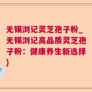 无锡浏记灵芝孢子粉_无锡浏记高品质灵芝孢子粉：健康养生新选择)