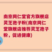 南京同仁堂官方旗舰店灵芝孢子粉(南京同仁堂旗舰店推荐灵芝孢子粉，促进健康)