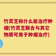 竹灵芝和什么能治疗肿瘤(竹灵芝联合与其它物质可用于肿瘤治疗)