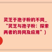 灵芝于孢子粉的不同_“灵芝与孢子粉：探索两者的异同及应用”)