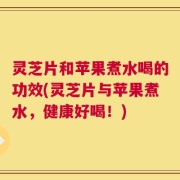 灵芝片和苹果煮水喝的功效(灵芝片与苹果煮水，健康好喝！)