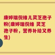 康婷瑞倪维儿灵芝孢子粉(康婷瑞倪维 灵芝孢子粉，营养补给又养生)