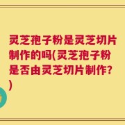 灵芝孢子粉是灵芝切片制作的吗(灵芝孢子粉是否由灵芝切片制作？)