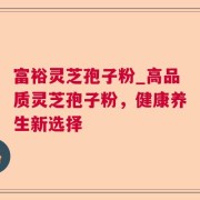 富裕灵芝孢子粉_高品质灵芝孢子粉，健康养生新选择