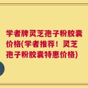 学者牌灵芝孢子粉胶囊价格(学者推荐！灵芝孢子粉胶囊特惠价格)