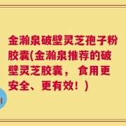 金瀚泉破壁灵芝孢子粉胶囊(金瀚泉推荐的破壁灵芝胶囊， 食用更安全、更有效！)