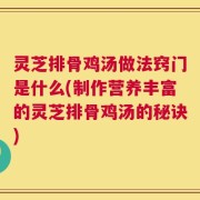 灵芝排骨鸡汤做法窍门是什么(制作营养丰富的灵芝排骨鸡汤的秘诀)