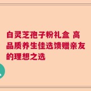 白灵芝孢子粉礼盒 高品质养生佳选馈赠亲友的理想之选