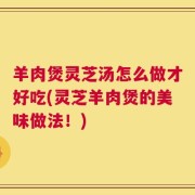 羊肉煲灵芝汤怎么做才好吃(灵芝羊肉煲的美味做法！)