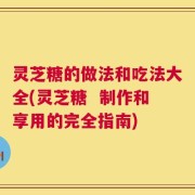 灵芝糖的做法和吃法大全(灵芝糖  制作和享用的完全指南)