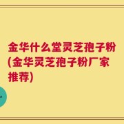 金华什么堂灵芝孢子粉(金华灵芝孢子粉厂家推荐)
