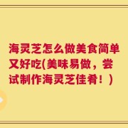 海灵芝怎么做美食简单又好吃(美味易做，尝试制作海灵芝佳肴！)