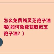 怎么免费领灵芝孢子油呢(如何免费获取灵芝孢子油？)