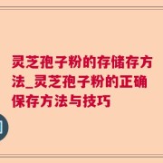 灵芝孢子粉的存储存方法_灵芝孢子粉的正确保存方法与技巧