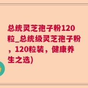 总统灵芝孢子粉120粒_总统级灵芝孢子粉，120粒装，健康养生之选)