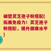 破壁灵芝孢子粉搭配(拓展免疫力！灵芝孢子粉搭配，提升健康水平)