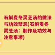石斛麦冬灵芝汤的做法与功效禁忌(石斛麦冬灵芝汤：制作及功效与注意事项)