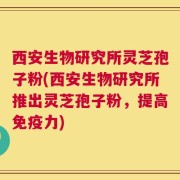 西安生物研究所灵芝孢子粉(西安生物研究所推出灵芝孢子粉，提高免疫力)