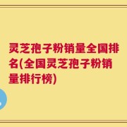 灵芝孢子粉销量全国排名(全国灵芝孢子粉销量排行榜)