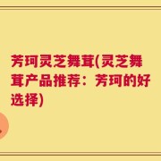 芳珂灵芝舞茸(灵芝舞茸产品推荐：芳珂的好选择)