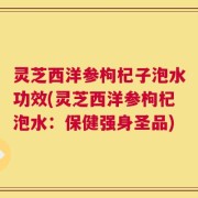 灵芝西洋参枸杞子泡水功效(灵芝西洋参枸杞泡水：保健强身圣品)