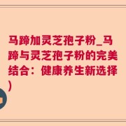 马蹄加灵芝孢子粉_马蹄与灵芝孢子粉的完美结合:健康养生新选择)