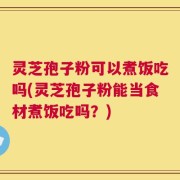 灵芝孢子粉可以煮饭吃吗(灵芝孢子粉能当食材煮饭吃吗？)
