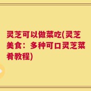 灵芝可以做菜吃(灵芝美食：多种可口灵芝菜肴教程)