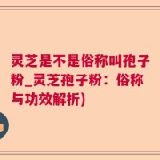 灵芝是不是俗称叫孢子粉_灵芝孢子粉：俗称与功效解析)