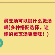 灵芝汤可以加什么煲汤喝(多种搭配选择，让你的灵芝汤更美味！)