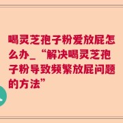 喝灵芝孢子粉爱放屁怎么办_“解决喝灵芝孢子粉导致频繁放屁问题的方法”