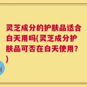 灵芝成分的护肤品适合白天用吗(灵芝成分护肤品可否在白天使用？)