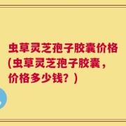 虫草灵芝孢子胶囊价格(虫草灵芝孢子胶囊，价格多少钱？)