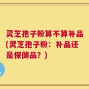 灵芝孢子粉算不算补品(灵芝孢子粉：补品还是保健品？)