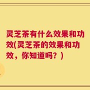灵芝茶有什么效果和功效(灵芝茶的效果和功效，你知道吗？)